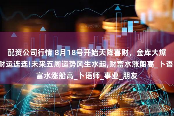 配资公司行情 8月18号开始天降喜财，金库大爆仓，3生肖正财运连连!未来五周运势风生水起,财富水涨船高_卜语师_事业_朋友