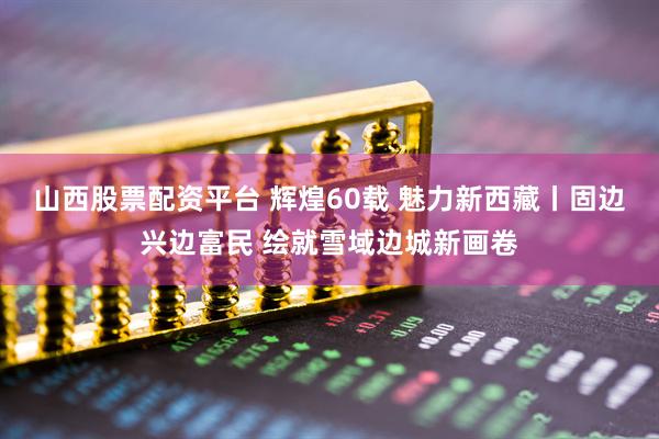 山西股票配资平台 辉煌60载 魅力新西藏丨固边兴边富民 绘就雪域边城新画卷