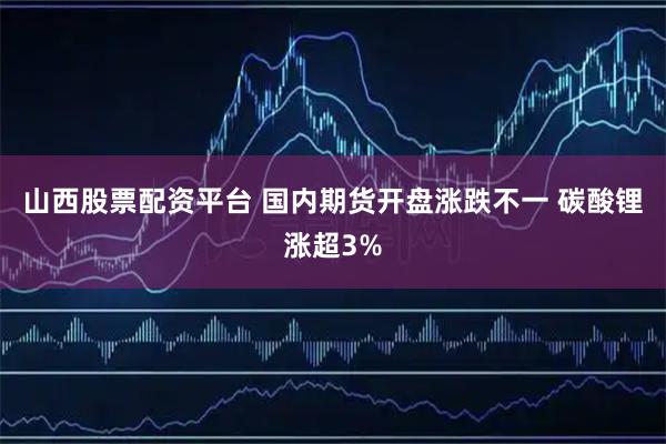 山西股票配资平台 国内期货开盘涨跌不一 碳酸锂涨超3%