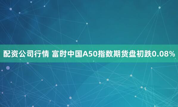 配资公司行情 富时中国A50指数期货盘初跌0.08%