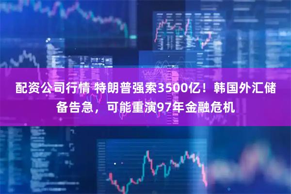 配资公司行情 特朗普强索3500亿!韩国外汇储备告急,可能重演97年金融危机