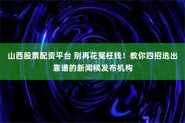 山西股票配资平台 别再花冤枉钱!教你四招选出靠谱的新闻稿发布机构
