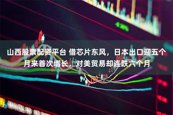 山西股票配资平台 借芯片东风,日本出口迎五个月来首次增长,对美贸易却连跌六个月