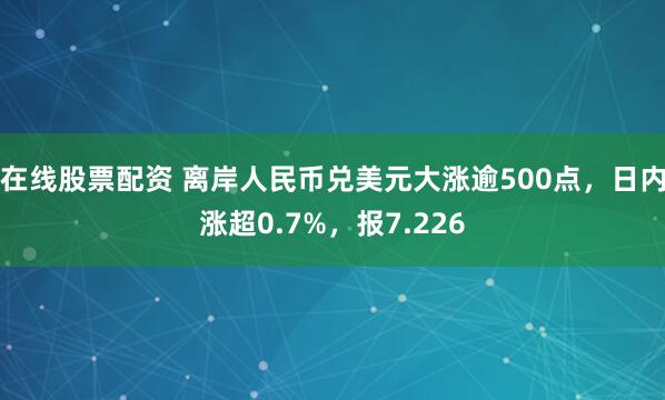 在线股票配资 离岸人民币兑美元大涨逾500点，日内涨超0.7%，报7.226