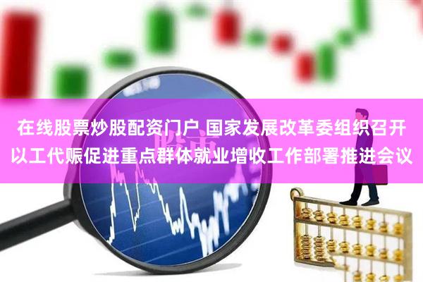 在线股票炒股配资门户 国家发展改革委组织召开以工代赈促进重点群体就业增收工作部署推进会议