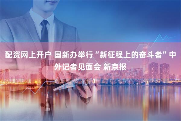 配资网上开户 国新办举行“新征程上的奋斗者”中外记者见面会 新京报