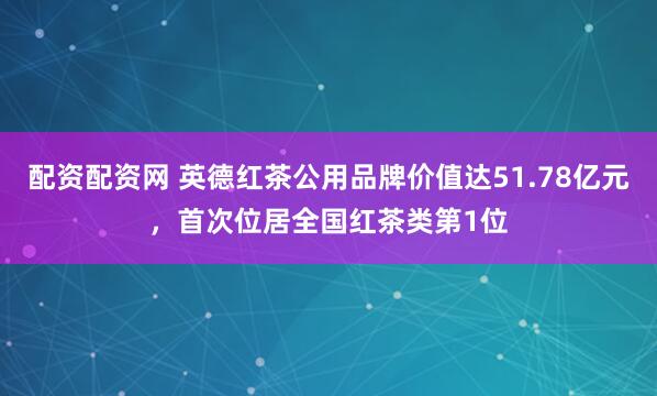 配资配资网 英德红茶公用品牌价值达51.78亿元，首次位居全国红茶类第1位