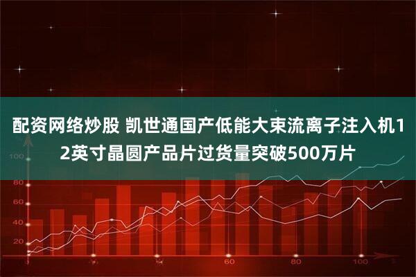 配资网络炒股 凯世通国产低能大束流离子注入机12英寸晶圆产品片过货量突破500万片