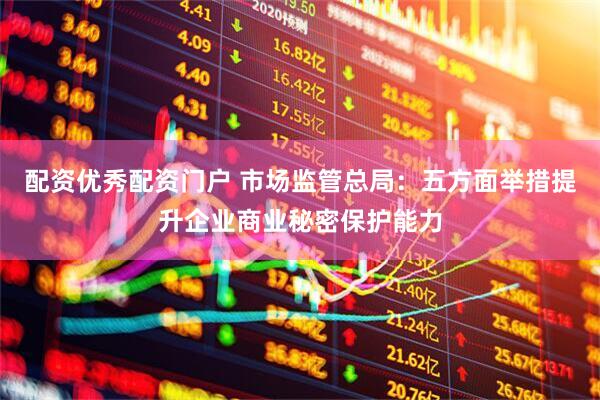配资优秀配资门户 市场监管总局：五方面举措提升企业商业秘密保护能力