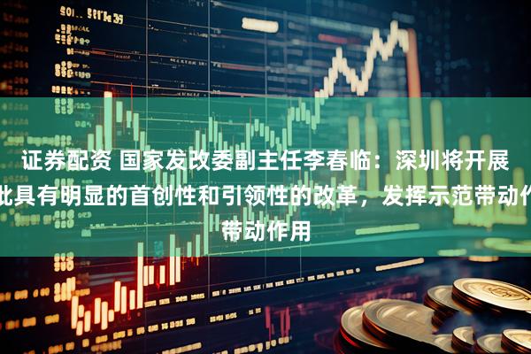 证券配资 国家发改委副主任李春临：深圳将开展一批具有明显的首创性和引领性的改革，发挥示范带动作用