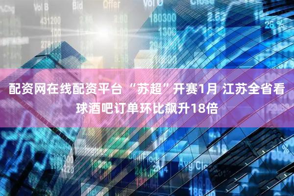 配资网在线配资平台 “苏超”开赛1月 江苏全省看球酒吧订单环比飙升18倍