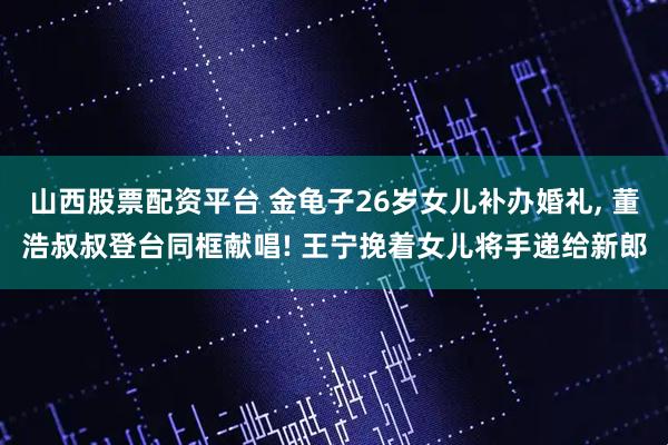 山西股票配资平台 金龟子26岁女儿补办婚礼, 董浩叔叔登台同框献唱! 王宁挽着女儿将手递给新郎