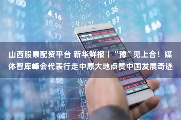 山西股票配资平台 新华鲜报丨“豫”见上合！媒体智库峰会代表行走中原大地点赞中国发展奇迹