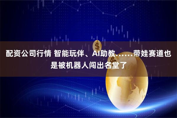 配资公司行情 智能玩伴、AI助教……带娃赛道也是被机器人闯出名堂了