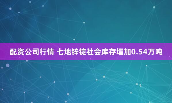 配资公司行情 七地锌锭社会库存增加0.54万吨