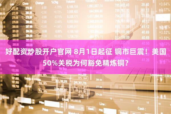好配资炒股开户官网 8月1日起征 铜市巨震！美国50%关税为何豁免精炼铜？
