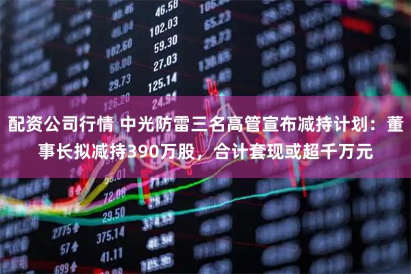 配资公司行情 中光防雷三名高管宣布减持计划：董事长拟减持390万股，合计套现或超千万元