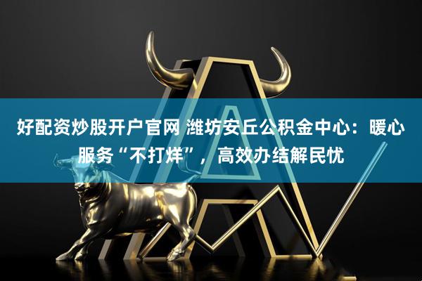 好配资炒股开户官网 潍坊安丘公积金中心：暖心服务“不打烊”，高效办结解民忧