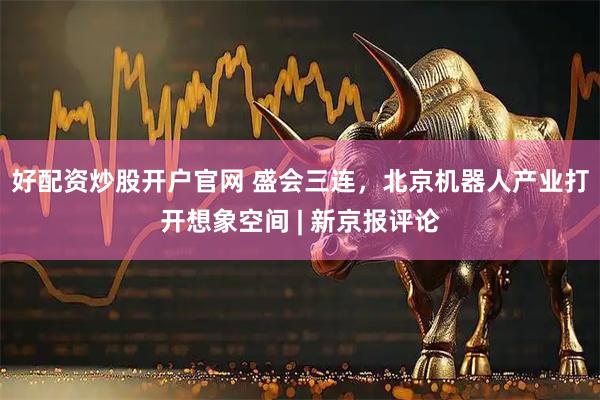 好配资炒股开户官网 盛会三连，北京机器人产业打开想象空间 | 新京报评论