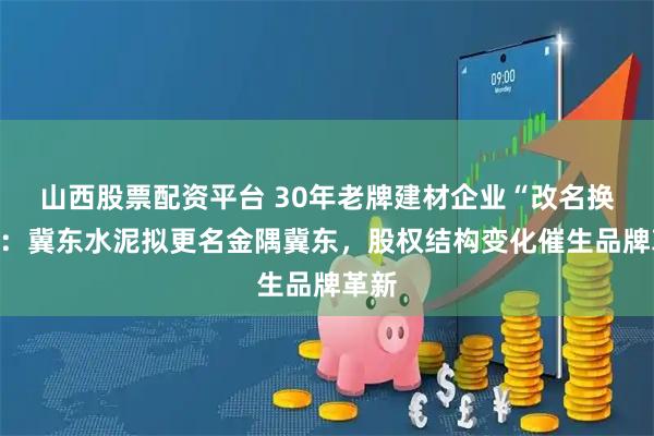 山西股票配资平台 30年老牌建材企业“改名换姓”：冀东水泥拟更名金隅冀东，股权结构变化催生品牌革新