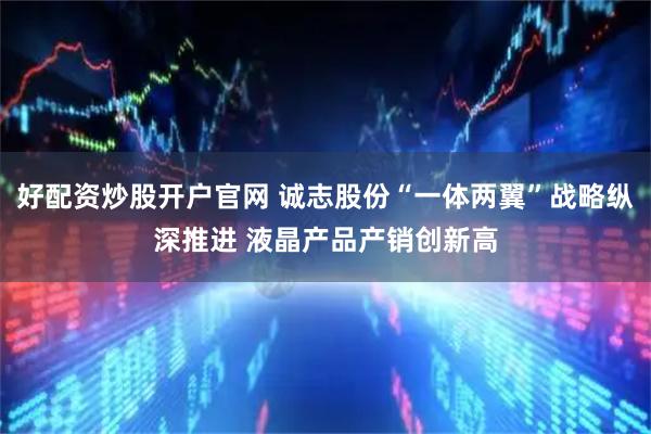 好配资炒股开户官网 诚志股份“一体两翼”战略纵深推进 液晶产品产销创新高