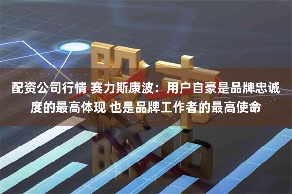 配资公司行情 赛力斯康波：用户自豪是品牌忠诚度的最高体现 也是品牌工作者的最高使命