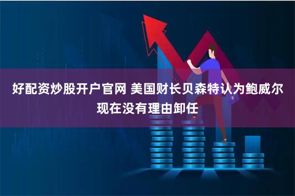 好配资炒股开户官网 美国财长贝森特认为鲍威尔现在没有理由卸任