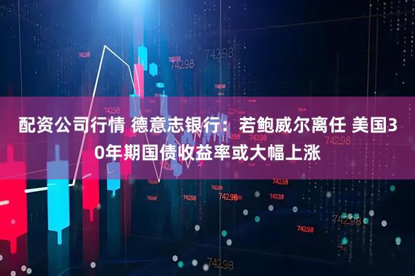 配资公司行情 德意志银行：若鲍威尔离任 美国30年期国债收益率或大幅上涨