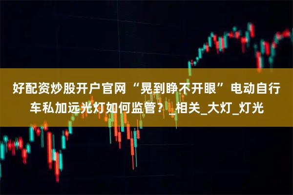 好配资炒股开户官网 “晃到睁不开眼” 电动自行车私加远光灯如何监管？_相关_大灯_灯光