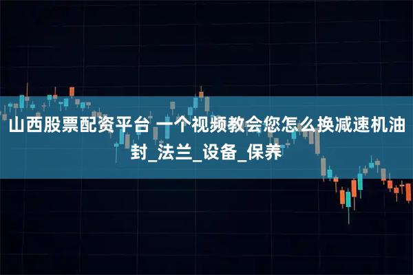 山西股票配资平台 一个视频教会您怎么换减速机油封_法兰_设备_保养
