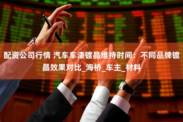 配资公司行情 汽车车漆镀晶维持时间：不同品牌镀晶效果对比_海桥_车主_材料