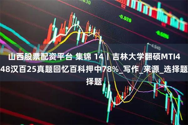 山西股票配资平台 集锦 14丨吉林大学翻硕MTI448汉百25真题回忆百科押中78%_写作_来源_选择题