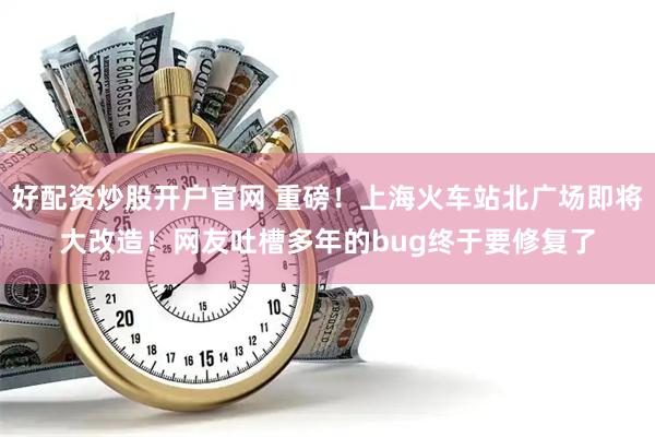 好配资炒股开户官网 重磅！上海火车站北广场即将大改造！网友吐槽多年的bug终于要修复了