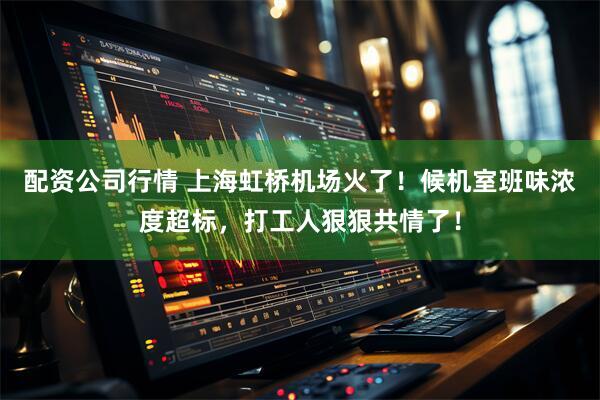 配资公司行情 上海虹桥机场火了！候机室班味浓度超标，打工人狠狠共情了！