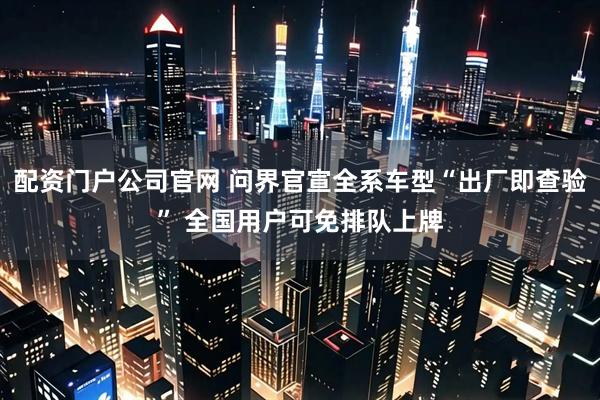 配资门户公司官网 问界官宣全系车型“出厂即查验” 全国用户可免排队上牌