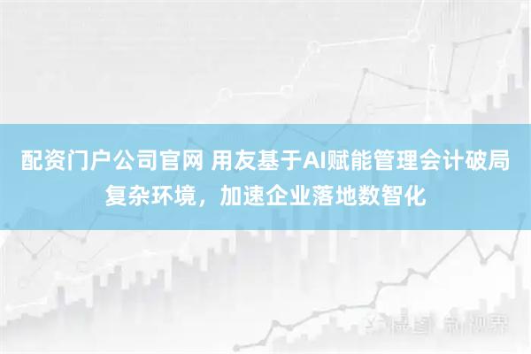 配资门户公司官网 用友基于AI赋能管理会计破局复杂环境，加速企业落地数智化