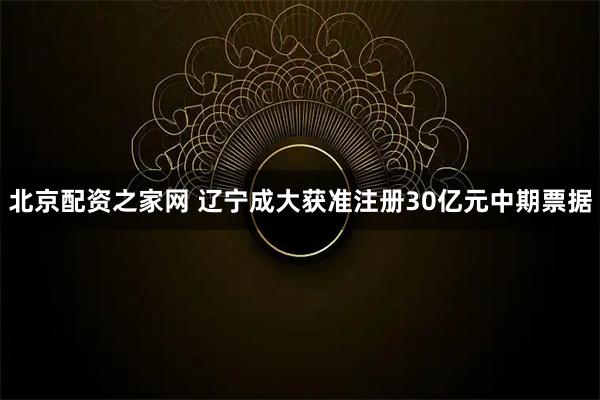 北京配资之家网 辽宁成大获准注册30亿元中期票据
