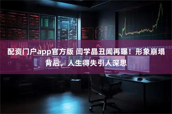 配资门户app官方版 闫学晶丑闻再曝！形象崩塌背后，人生得失引人深思
