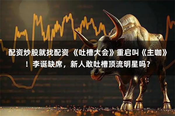 配资炒股就找配资 《吐槽大会》重启叫《主咖》！李诞缺席，新人敢吐槽顶流明星吗？