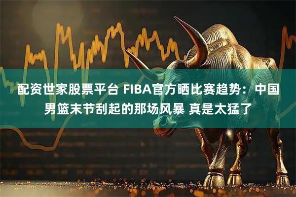 配资世家股票平台 FIBA官方晒比赛趋势：中国男篮末节刮起的那场风暴 真是太猛了