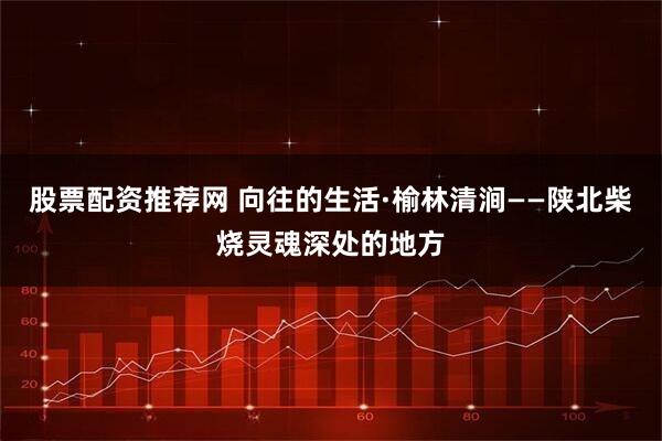 股票配资推荐网 向往的生活·榆林清涧——陕北柴烧灵魂深处的地方